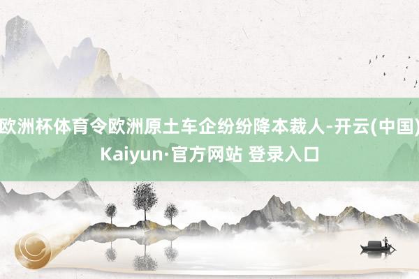 欧洲杯体育令欧洲原土车企纷纷降本裁人-开云(中国)Kaiyun·官方网站 登录入口