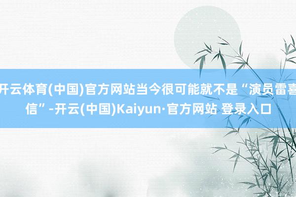 开云体育(中国)官方网站当今很可能就不是“演员雷喜信”-开云(中国)Kaiyun·官方网站 登录入口