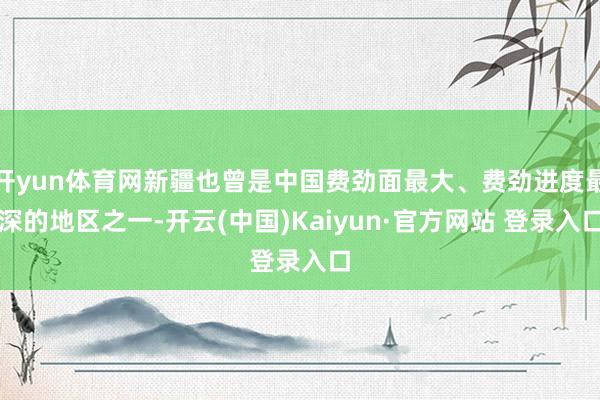 开yun体育网新疆也曾是中国费劲面最大、费劲进度最深的地区之一-开云(中国)Kaiyun·官方网站 登录入口