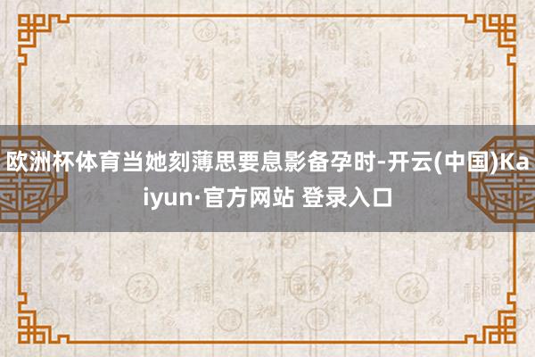 欧洲杯体育当她刻薄思要息影备孕时-开云(中国)Kaiyun·官方网站 登录入口