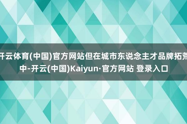 开云体育(中国)官方网站但在城市东说念主才品牌拓荒中-开云(中国)Kaiyun·官方网站 登录入口