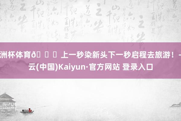 欧洲杯体育🍊上一秒染新头下一秒启程去旅游！-开云(中国)Kaiyun·官方网站 登录入口