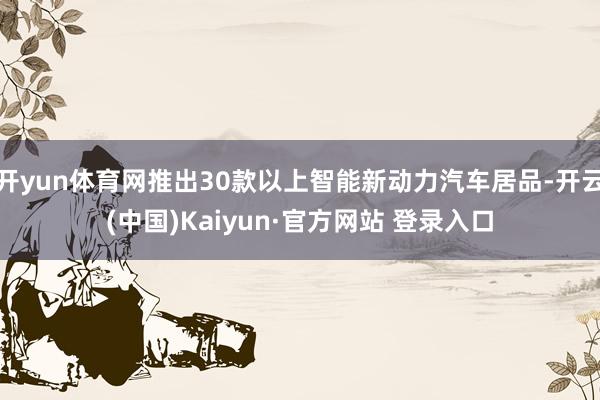 开yun体育网推出30款以上智能新动力汽车居品-开云(中国)Kaiyun·官方网站 登录入口