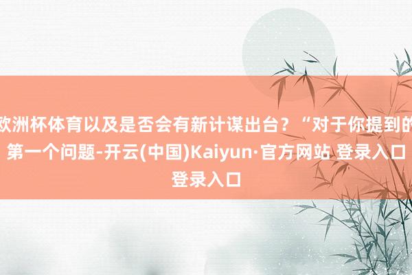 欧洲杯体育以及是否会有新计谋出台？“对于你提到的第一个问题-开云(中国)Kaiyun·官方网站 登录入口