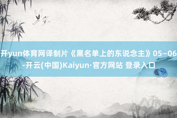 开yun体育网译制片《黑名单上的东说念主》05—06-开云(中国)Kaiyun·官方网站 登录入口