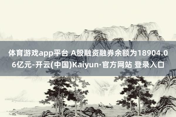 体育游戏app平台　　 A股融资融券余额为18904.06亿元-开云(中国)Kaiyun·官方网站 登录入口