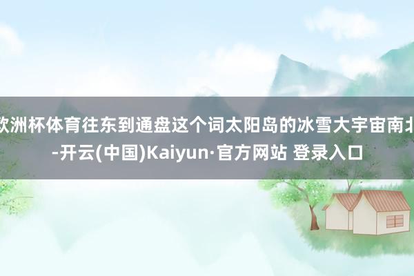 欧洲杯体育往东到通盘这个词太阳岛的冰雪大宇宙南北-开云(中国)Kaiyun·官方网站 登录入口