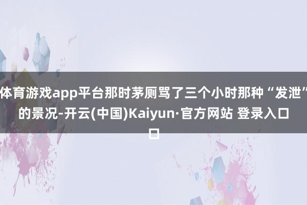 体育游戏app平台那时茅厕骂了三个小时那种“发泄”的景况-开云(中国)Kaiyun·官方网站 登录入口