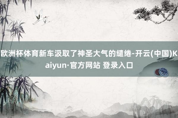 欧洲杯体育新车汲取了神圣大气的缱绻-开云(中国)Kaiyun·官方网站 登录入口