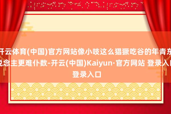 开云体育(中国)官方网站像小吱这么猖獗吃谷的年青东说念主更难仆数-开云(中国)Kaiyun·官方网站 登录入口