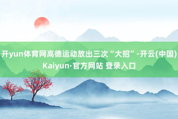 开yun体育网高德运动放出三次“大招”-开云(中国)Kaiyun·官方网站 登录入口