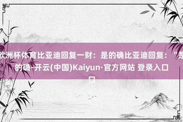 欧洲杯体育比亚迪回复一财：是的确比亚迪回复：“是的确-开云(中国)Kaiyun·官方网站 登录入口