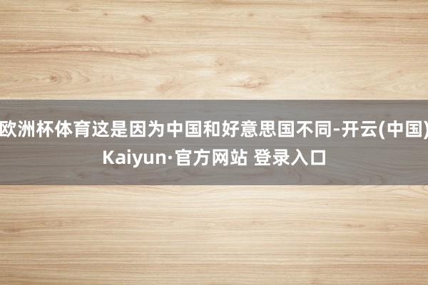 欧洲杯体育这是因为中国和好意思国不同-开云(中国)Kaiyun·官方网站 登录入口