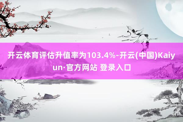 开云体育评估升值率为103.4%-开云(中国)Kaiyun·官方网站 登录入口