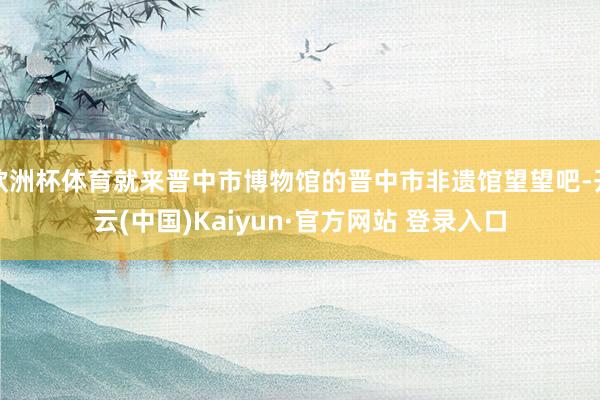 欧洲杯体育就来晋中市博物馆的晋中市非遗馆望望吧-开云(中国)Kaiyun·官方网站 登录入口