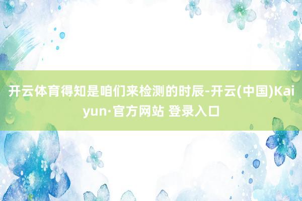 开云体育得知是咱们来检测的时辰-开云(中国)Kaiyun·官方网站 登录入口