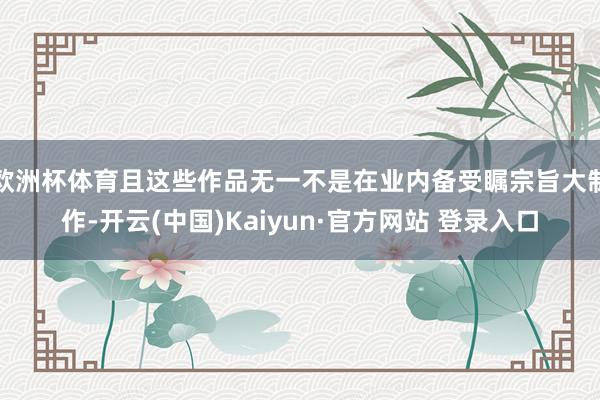 欧洲杯体育且这些作品无一不是在业内备受瞩宗旨大制作-开云(中国)Kaiyun·官方网站 登录入口