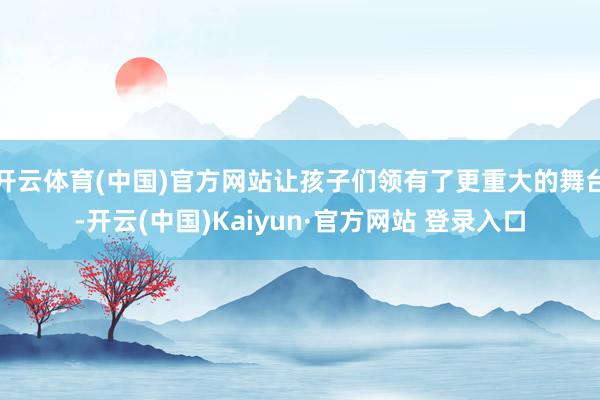 开云体育(中国)官方网站让孩子们领有了更重大的舞台-开云(中国)Kaiyun·官方网站 登录入口
