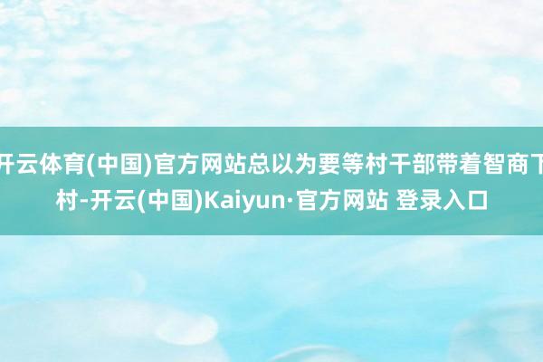 开云体育(中国)官方网站总以为要等村干部带着智商下村-开云(中国)Kaiyun·官方网站 登录入口