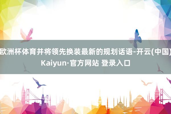 欧洲杯体育并将领先换装最新的规划话语-开云(中国)Kaiyun·官方网站 登录入口