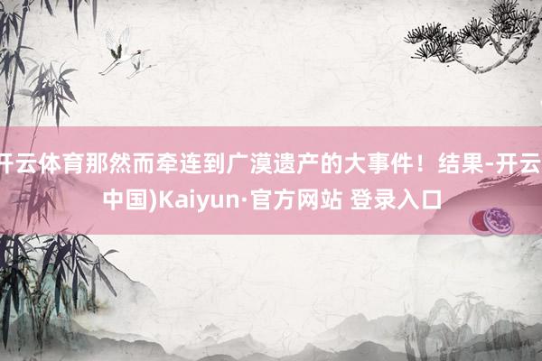 开云体育那然而牵连到广漠遗产的大事件！结果-开云(中国)Kaiyun·官方网站 登录入口