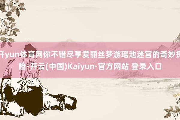 开yun体育网你不错尽享爱丽丝梦游瑶池迷宫的奇妙探险-开云(中国)Kaiyun·官方网站 登录入口
