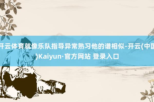 开云体育就像乐队指导异常熟习他的谱相似-开云(中国)Kaiyun·官方网站 登录入口