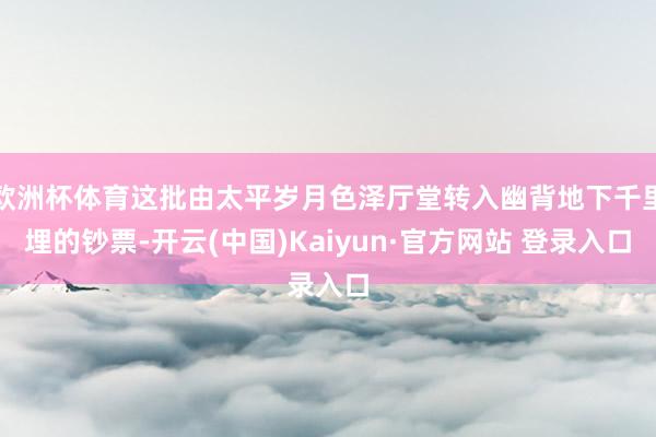 欧洲杯体育这批由太平岁月色泽厅堂转入幽背地下千里埋的钞票-开云(中国)Kaiyun·官方网站 登录入口