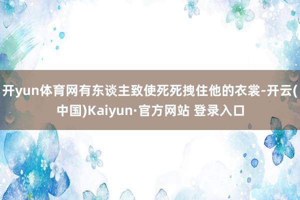 开yun体育网有东谈主致使死死拽住他的衣裳-开云(中国)Kaiyun·官方网站 登录入口