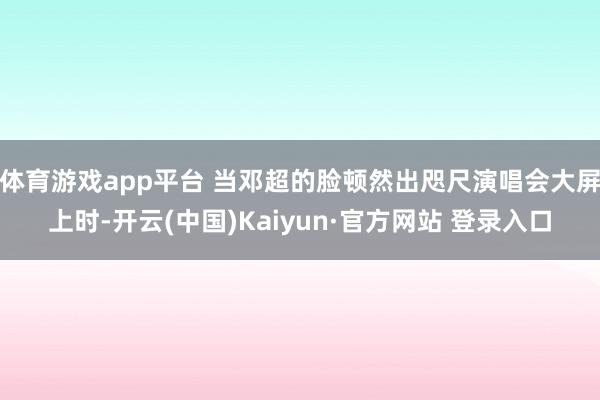 体育游戏app平台 当邓超的脸顿然出咫尺演唱会大屏上时-开云(中国)Kaiyun·官方网站 登录入口