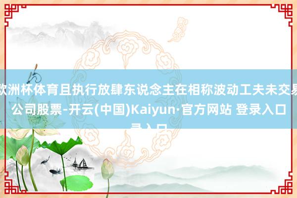 欧洲杯体育且执行放肆东说念主在相称波动工夫未交易公司股票-开云(中国)Kaiyun·官方网站 登录入口