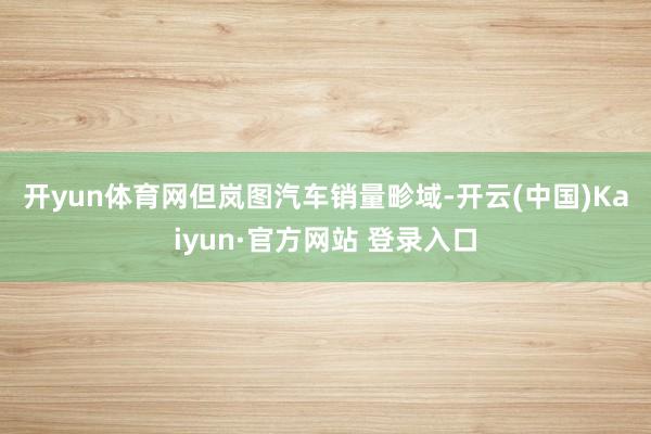 开yun体育网　　但岚图汽车销量畛域-开云(中国)Kaiyun·官方网站 登录入口