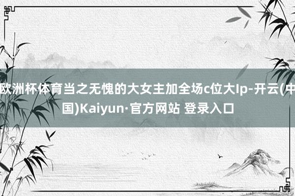 欧洲杯体育当之无愧的大女主加全场c位大Ip-开云(中国)Kaiyun·官方网站 登录入口