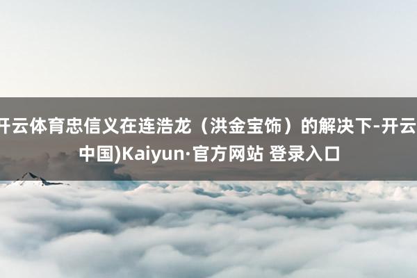 开云体育忠信义在连浩龙（洪金宝饰）的解决下-开云(中国)Kaiyun·官方网站 登录入口