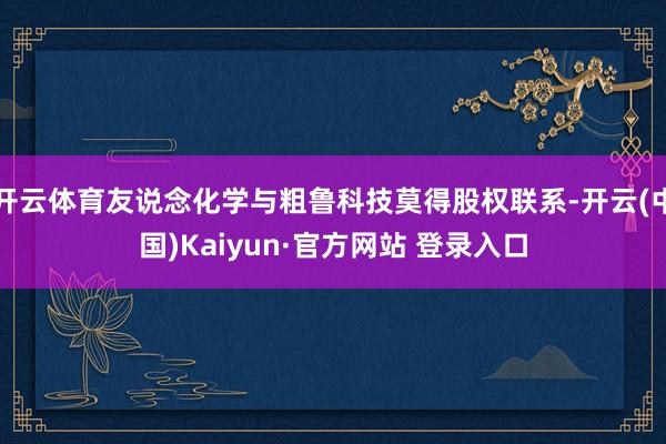 开云体育友说念化学与粗鲁科技莫得股权联系-开云(中国)Kaiyun·官方网站 登录入口