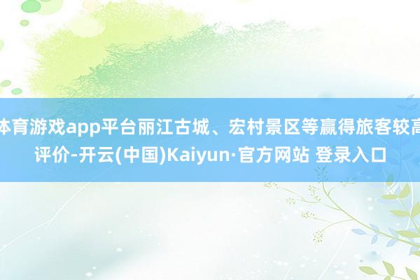 体育游戏app平台丽江古城、宏村景区等赢得旅客较高评价-开云(中国)Kaiyun·官方网站 登录入口