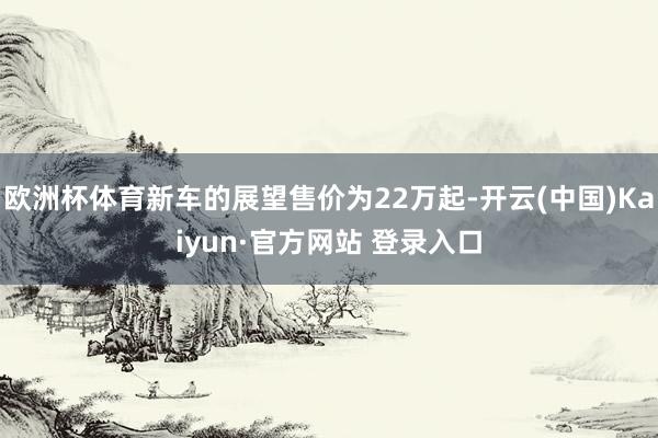 欧洲杯体育新车的展望售价为22万起-开云(中国)Kaiyun·官方网站 登录入口