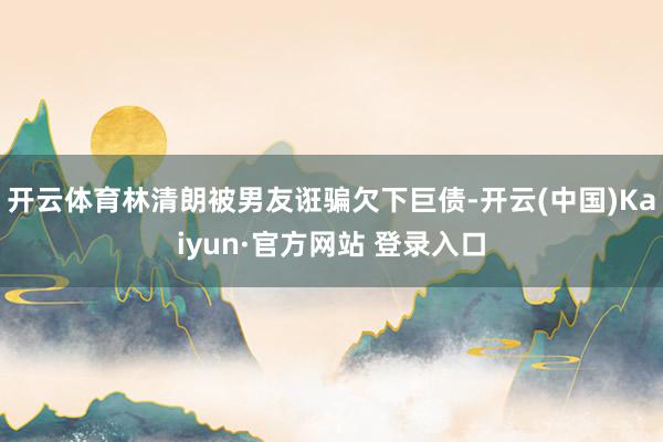 开云体育林清朗被男友诳骗欠下巨债-开云(中国)Kaiyun·官方网站 登录入口