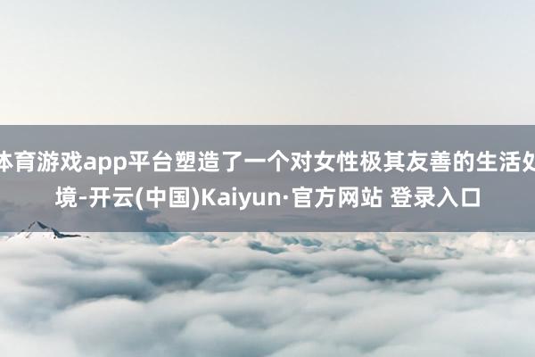 体育游戏app平台塑造了一个对女性极其友善的生活处境-开云(中国)Kaiyun·官方网站 登录入口