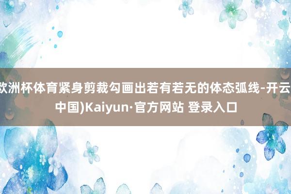 欧洲杯体育紧身剪裁勾画出若有若无的体态弧线-开云(中国)Kaiyun·官方网站 登录入口