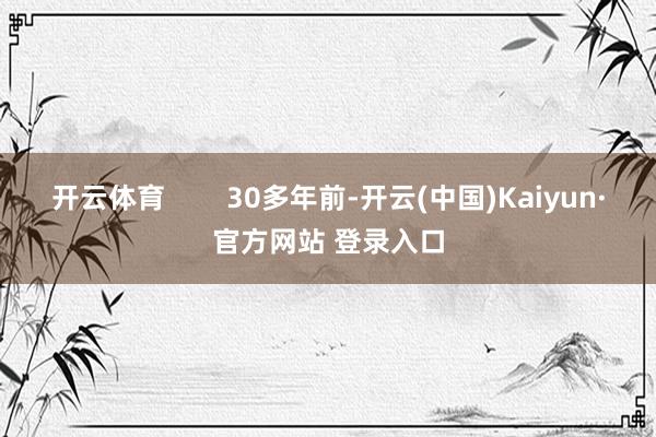开云体育        30多年前-开云(中国)Kaiyun·官方网站 登录入口