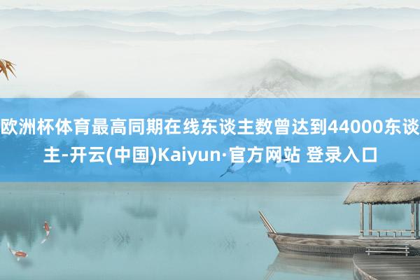 欧洲杯体育最高同期在线东谈主数曾达到44000东谈主-开云(中国)Kaiyun·官方网站 登录入口