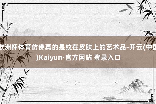 欧洲杯体育仿佛真的是纹在皮肤上的艺术品-开云(中国)Kaiyun·官方网站 登录入口
