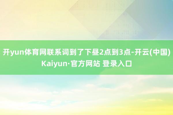 开yun体育网联系词到了下昼2点到3点-开云(中国)Kaiyun·官方网站 登录入口