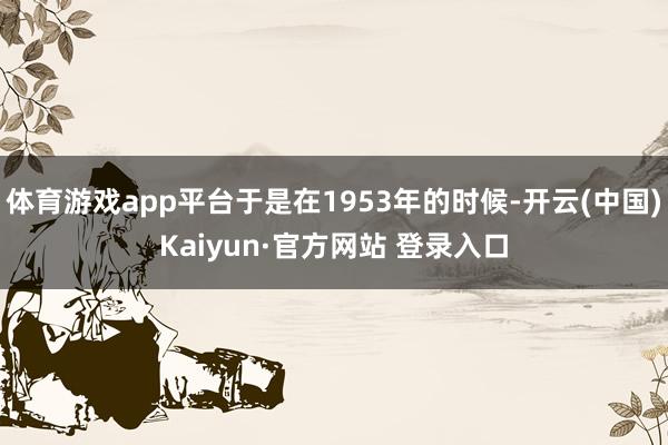 体育游戏app平台于是在1953年的时候-开云(中国)Kaiyun·官方网站 登录入口