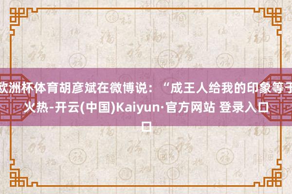 欧洲杯体育胡彦斌在微博说：“成王人给我的印象等于火热-开云(中国)Kaiyun·官方网站 登录入口