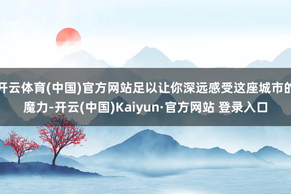 开云体育(中国)官方网站足以让你深远感受这座城市的魔力-开云(中国)Kaiyun·官方网站 登录入口