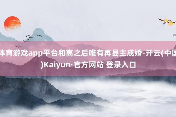 体育游戏app平台和离之后唯有再县主成婚-开云(中国)Kaiyun·官方网站 登录入口