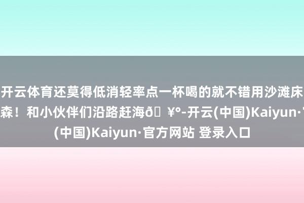 开云体育还莫得低消轻率点一杯喝的就不错用沙滩床啦~归正等于很开森!和小伙伴们沿路赶海🥰-开云(中国)Kaiyun·官方网站 登录入口