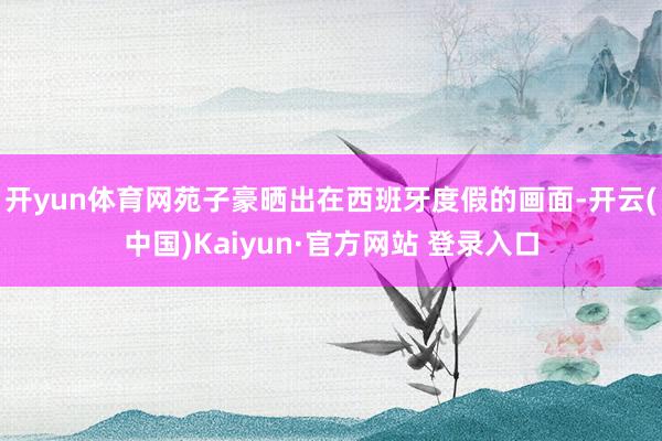 开yun体育网苑子豪晒出在西班牙度假的画面-开云(中国)Kaiyun·官方网站 登录入口